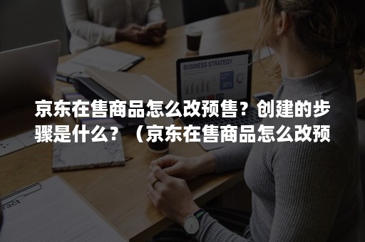 京东在售商品怎么改预售？创建的步骤是什么？（京东在售商品怎么改预售?创建的步骤是什么呢）