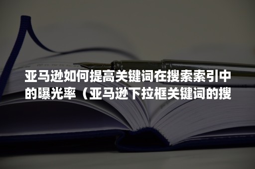 亚马逊如何提高关键词在搜索索引中的曝光率（亚马逊下拉框关键词的搜索量）