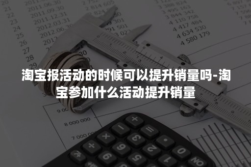 淘宝报活动的时候可以提升销量吗-淘宝参加什么活动提升销量