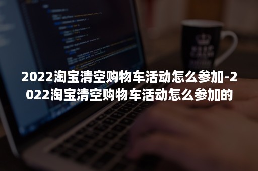 2022淘宝清空购物车活动怎么参加-2022淘宝清空购物车活动怎么参加的