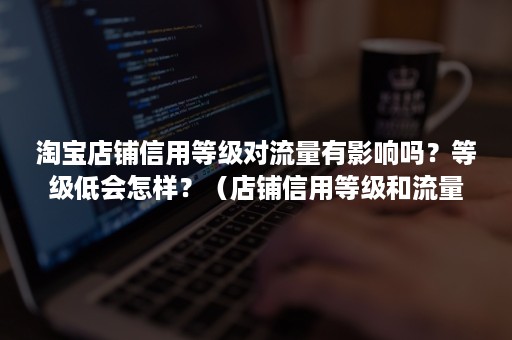 淘宝店铺信用等级对流量有影响吗？等级低会怎样？（店铺信用等级和流量有关系么）