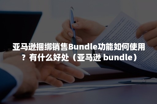 亚马逊捆绑销售Bundle功能如何使用？有什么好处（亚马逊 bundle）