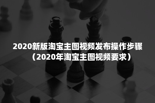 2020新版淘宝主图视频发布操作步骤（2020年淘宝主图视频要求）