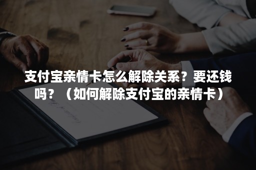 支付宝亲情卡怎么解除关系？要还钱吗？（如何解除支付宝的亲情卡）