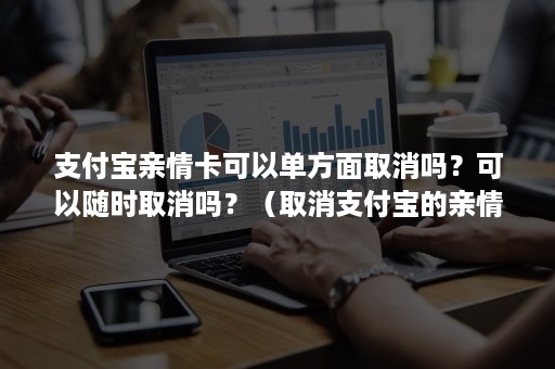 支付宝亲情卡可以单方面取消吗？可以随时取消吗？（取消支付宝的亲情卡）