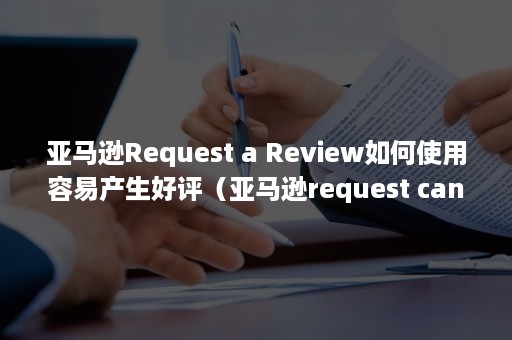 亚马逊Request a Review如何使用容易产生好评（亚马逊request cancellation）