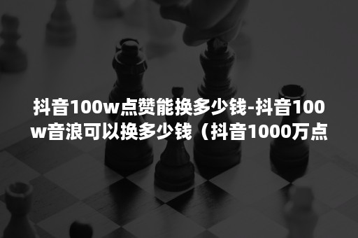 抖音100w点赞能换多少钱-抖音100w音浪可以换多少钱（抖音1000万点赞可以换多少人民币）