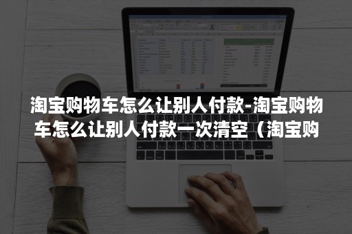 淘宝购物车怎么让别人付款-淘宝购物车怎么让别人付款一次清空（淘宝购物车的东西如何让别人付）