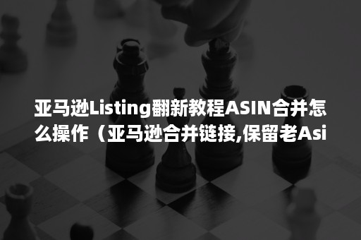 亚马逊Listing翻新教程ASIN合并怎么操作（亚马逊合并链接,保留老Asin）