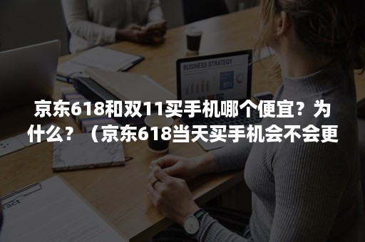 京东618和双11买手机哪个便宜？为什么？（京东618当天买手机会不会更便宜）