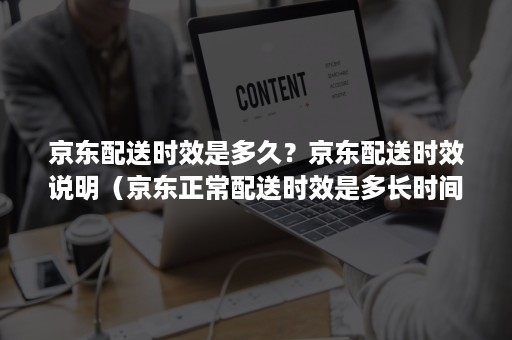 京东配送时效是多久？京东配送时效说明（京东正常配送时效是多长时间）