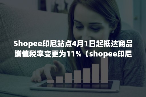 Shopee印尼站点4月1日起抵达商品增值税率变更为11%（shopee印尼关税）