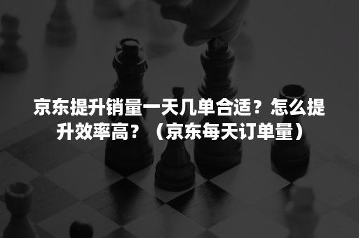 京东提升销量一天几单合适？怎么提升效率高？（京东每天订单量）