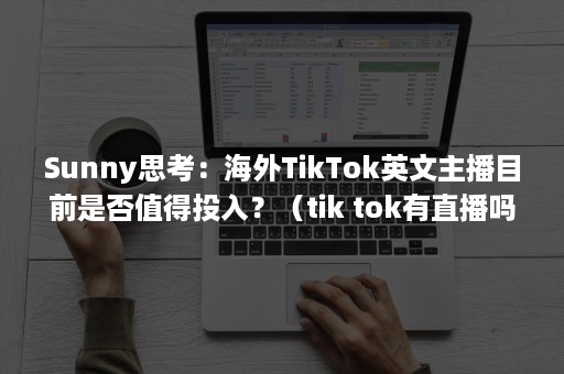 Sunny思考：海外TikTok英文主播目前是否值得投入？（tik tok有直播吗）