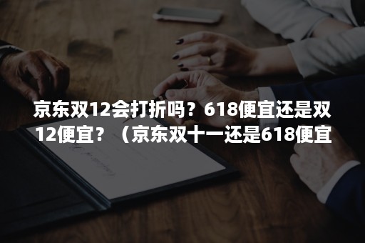 京东双12会打折吗？618便宜还是双12便宜？（京东双十一还是618便宜）