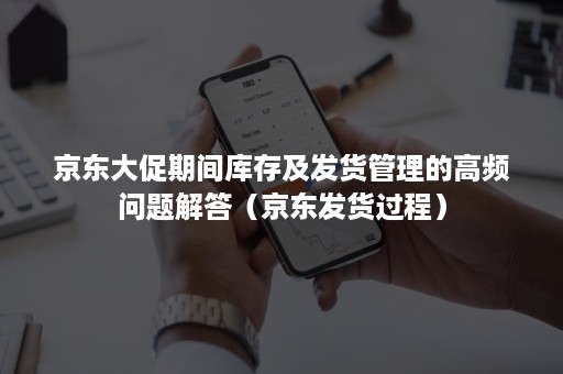 京东大促期间库存及发货管理的高频问题解答（京东发货过程）