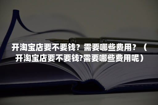 开淘宝店要不要钱？需要哪些费用？（开淘宝店要不要钱?需要哪些费用呢）