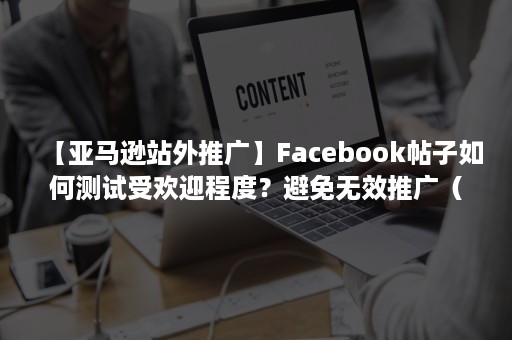 【亚马逊站外推广】Facebook帖子如何测试受欢迎程度？避免无效推广（亚马逊facebook广告效果）