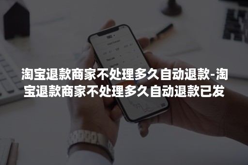 淘宝退款商家不处理多久自动退款-淘宝退款商家不处理多久自动退款已发货