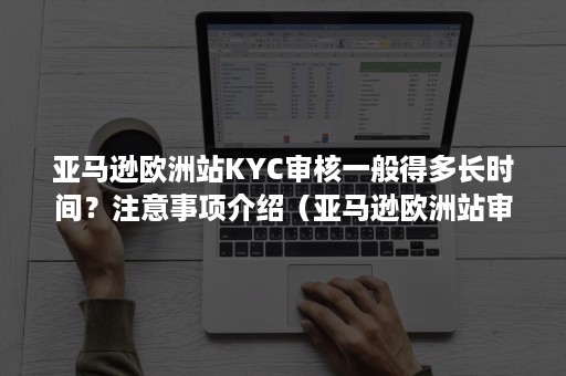 亚马逊欧洲站KYC审核一般得多长时间？注意事项介绍（亚马逊欧洲站审核要多久）