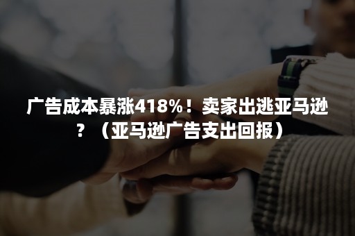 广告成本暴涨418%！卖家出逃亚马逊？（亚马逊广告支出回报）