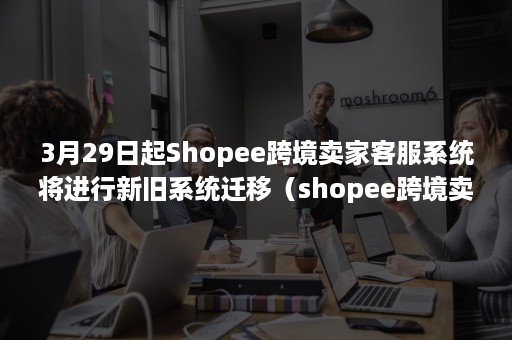 3月29日起Shopee跨境卖家客服系统将进行新旧系统迁移（shopee跨境卖家自助服务站）