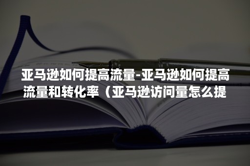 亚马逊如何提高流量-亚马逊如何提高流量和转化率（亚马逊访问量怎么提升）