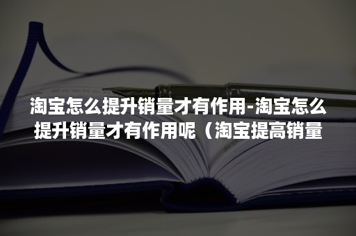 淘宝怎么提升销量才有作用-淘宝怎么提升销量才有作用呢（淘宝提高销量的方法）