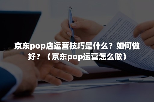 京东pop店运营技巧是什么？如何做好？（京东pop运营怎么做）