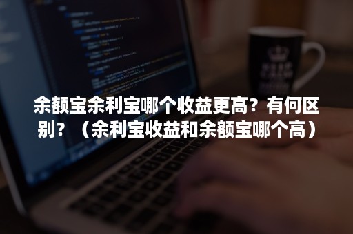 余额宝余利宝哪个收益更高？有何区别？（余利宝收益和余额宝哪个高）