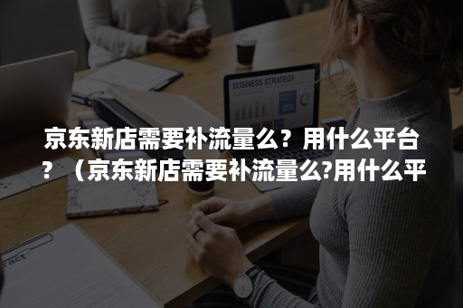 京东新店需要补流量么？用什么平台？（京东新店需要补流量么?用什么平台的）