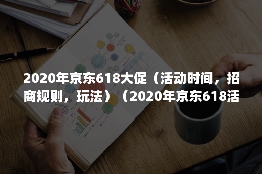 2020年京东618大促（活动时间，招商规则，玩法）（2020年京东618活动力度）