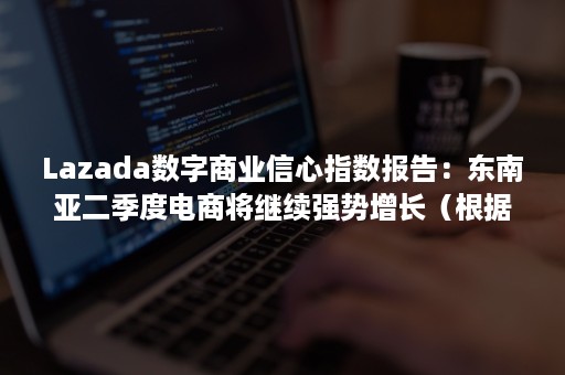 Lazada数字商业信心指数报告：东南亚二季度电商将继续强势增长（根据2019年东南亚电子商务报告数据,东盟）