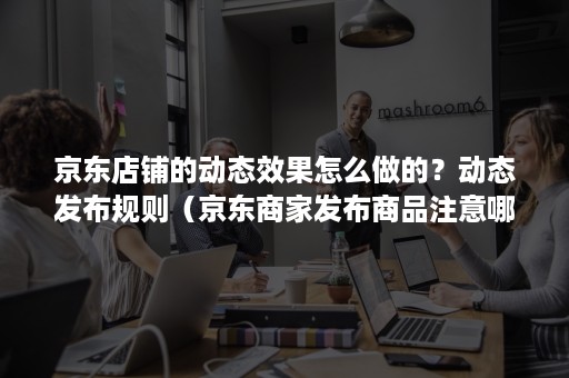 京东店铺的动态效果怎么做的？动态发布规则（京东商家发布商品注意哪些）