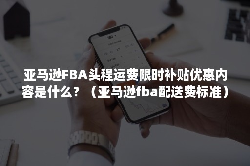 亚马逊FBA头程运费限时补贴优惠内容是什么？（亚马逊fba配送费标准）