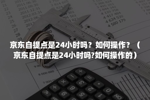 京东自提点是24小时吗？如何操作？（京东自提点是24小时吗?如何操作的）