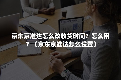 京东京准达怎么改收货时间？怎么用？（京东京准达怎么设置）