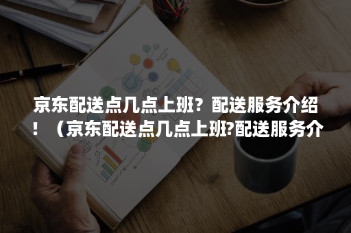 京东配送点几点上班？配送服务介绍！（京东配送点几点上班?配送服务介绍怎么填）