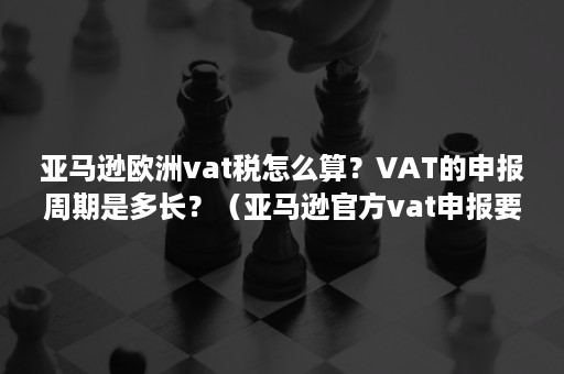 亚马逊欧洲vat税怎么算？VAT的申报周期是多长？（亚马逊官方vat申报要怎么操作?）