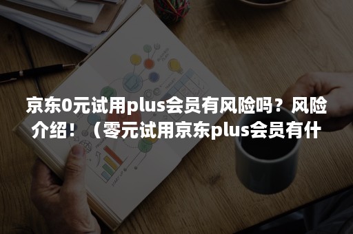 京东0元试用plus会员有风险吗？风险介绍！（零元试用京东plus会员有什么陷阱吗）