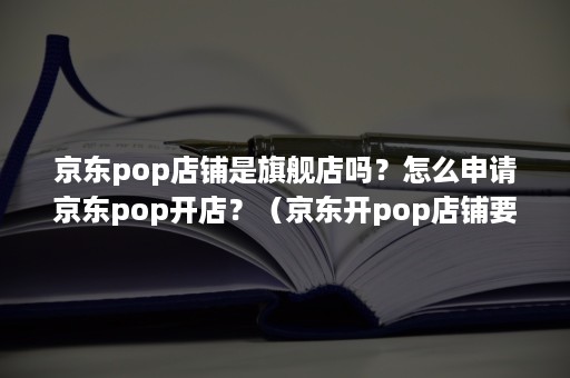 京东pop店铺是旗舰店吗？怎么申请京东pop开店？（京东开pop店铺要求）