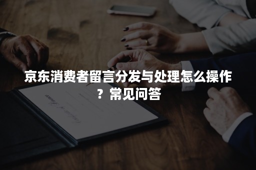 京东消费者留言分发与处理怎么操作？常见问答