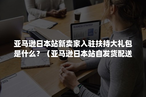 亚马逊日本站新卖家入驻扶持大礼包是什么？（亚马逊日本站自发货配送时间）