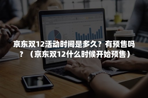 京东双12活动时间是多久？有预售吗？（京东双12什么时候开始预售）