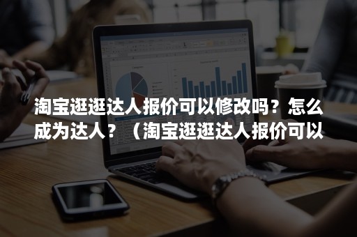 淘宝逛逛达人报价可以修改吗？怎么成为达人？（淘宝逛逛达人报价可以修改吗?怎么成为达人账号）