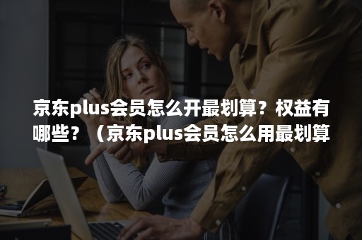 京东plus会员怎么开最划算？权益有哪些？（京东plus会员怎么用最划算）