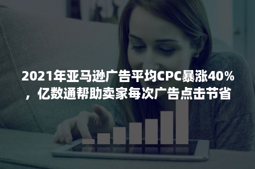 2021年亚马逊广告平均CPC暴涨40%，亿数通帮助卖家每次广告点击节省0.54美金！