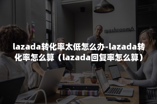 lazada转化率太低怎么办-lazada转化率怎么算（lazada回复率怎么算）