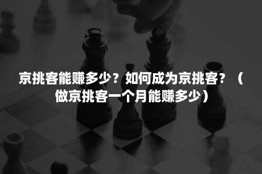 京挑客能赚多少？如何成为京挑客？（做京挑客一个月能赚多少）