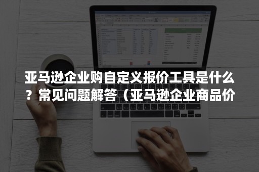 亚马逊企业购自定义报价工具是什么？常见问题解答（亚马逊企业商品价格应该怎么定）